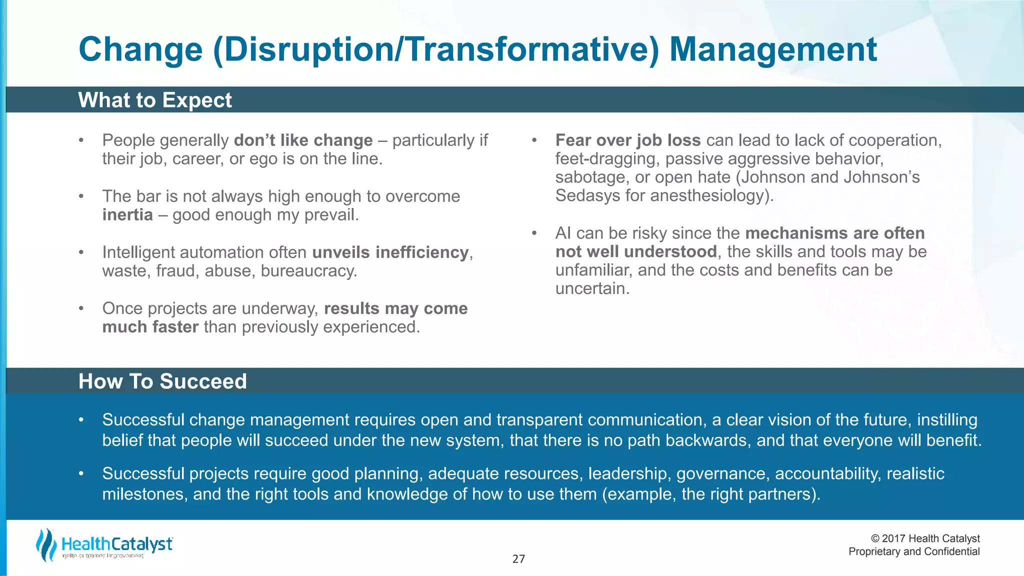 © 2017 Health Catalyst
Proprietary and Confidential
Change (Disruption/Transformative) Management
• People generally don’t like change – particularly if
their job, career, or ego is on the line.
• The bar is not always high enough to overcome
inertia – good enough my prevail.
• Intelligent automation often unveils inefficiency,
waste, fraud, abuse, bureaucracy.
• Once projects are underway, results may come
much faster than previously experienced.
• Fear over job loss can lead to lack of cooperation,
feet-dragging, passive aggressive behavior,
sabotage, or open hate (Johnson and Johnson’s
Sedasys for anesthesiology).
• AI can be risky since the mechanisms are often
not well understood, the skills and tools may be
unfamiliar, and the costs and benefits can be
uncertain.
27
How To Succeed
• Successful change management requires open and transparent communication, a clear vision of the future, instilling
belief that people will succeed under the new system, that there is no path backwards, and that everyone will benefit.
• Successful projects require good planning, adequate resources, leadership, governance, accountability, realistic
milestones, and the right tools and knowledge of how to use them (example, the right partners).
What to Expect
 