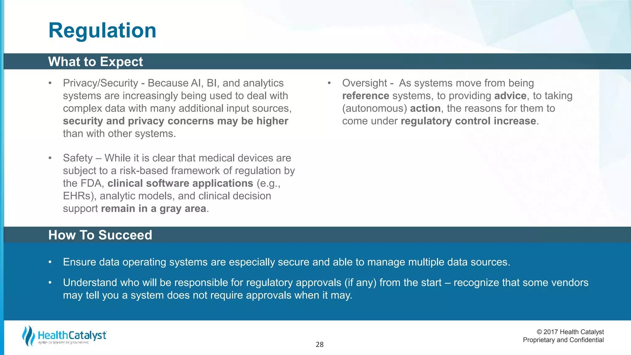 © 2017 Health Catalyst
Proprietary and Confidential
Regulation
• Privacy/Security - Because AI, BI, and analytics
systems are increasingly being used to deal with
complex data with many additional input sources,
security and privacy concerns may be higher
than with other systems.
• Safety – While it is clear that medical devices are
subject to a risk-based framework of regulation by
the FDA, clinical software applications (e.g.,
EHRs), analytic models, and clinical decision
support remain in a gray area.
• Oversight - As systems move from being
reference systems, to providing advice, to taking
(autonomous) action, the reasons for them to
come under regulatory control increase.
28
How To Succeed
What to Expect
• Ensure data operating systems are especially secure and able to manage multiple data sources.
• Understand who will be responsible for regulatory approvals (if any) from the start – recognize that some vendors
may tell you a system does not require approvals when it may.
 