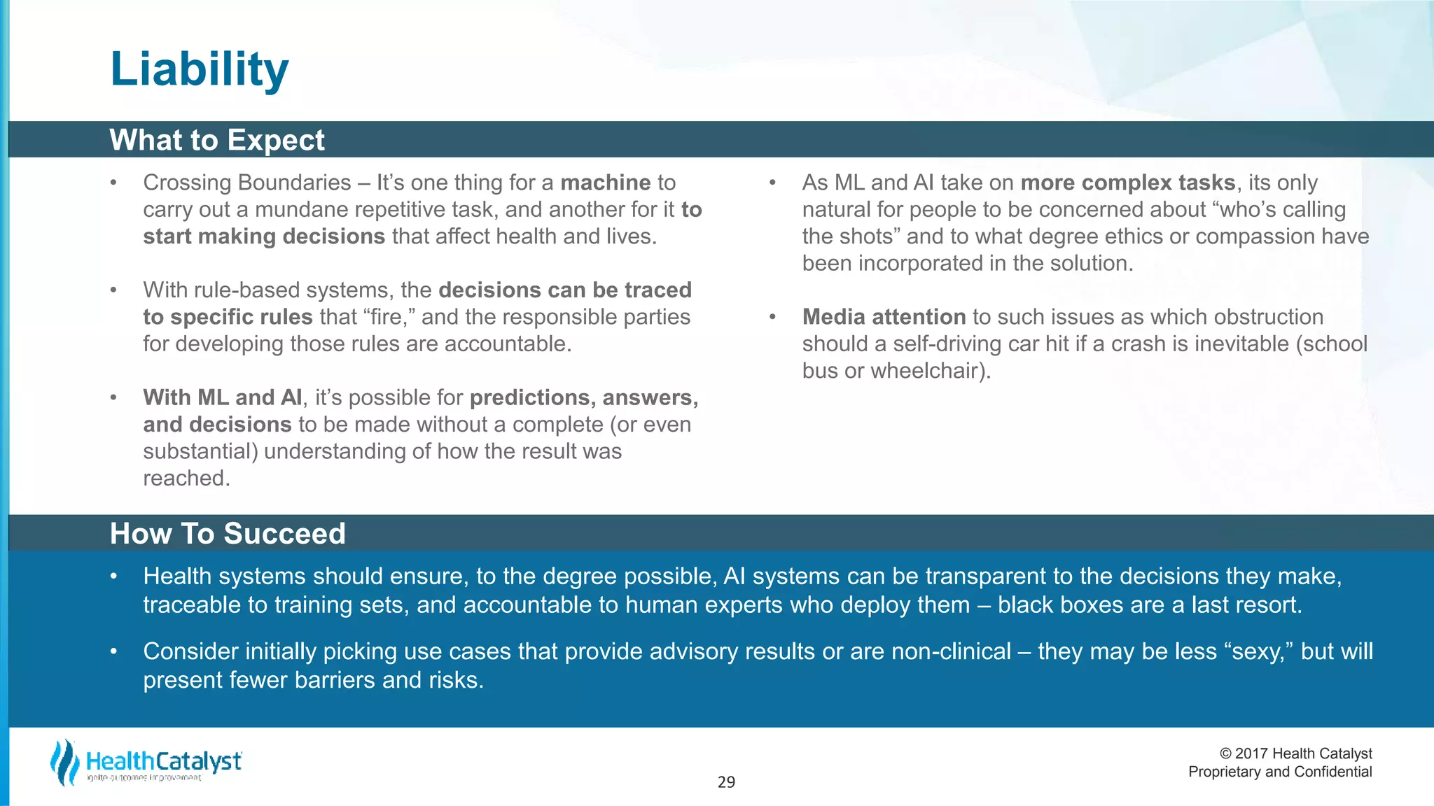 © 2017 Health Catalyst
Proprietary and Confidential
How To Succeed
What to Expect
Liability
• Crossing Boundaries – It’s one thing for a machine to
carry out a mundane repetitive task, and another for it to
start making decisions that affect health and lives.
• With rule-based systems, the decisions can be traced
to specific rules that “fire,” and the responsible parties
for developing those rules are accountable.
• With ML and AI, it’s possible for predictions, answers,
and decisions to be made without a complete (or even
substantial) understanding of how the result was
reached.
• As ML and AI take on more complex tasks, its only
natural for people to be concerned about “who’s calling
the shots” and to what degree ethics or compassion have
been incorporated in the solution.
• Media attention to such issues as which obstruction
should a self-driving car hit if a crash is inevitable (school
bus or wheelchair).
29
• Health systems should ensure, to the degree possible, AI systems can be transparent to the decisions they make,
traceable to training sets, and accountable to human experts who deploy them – black boxes are a last resort.
• Consider initially picking use cases that provide advisory results or are non-clinical – they may be less “sexy,” but will
present fewer barriers and risks.
 