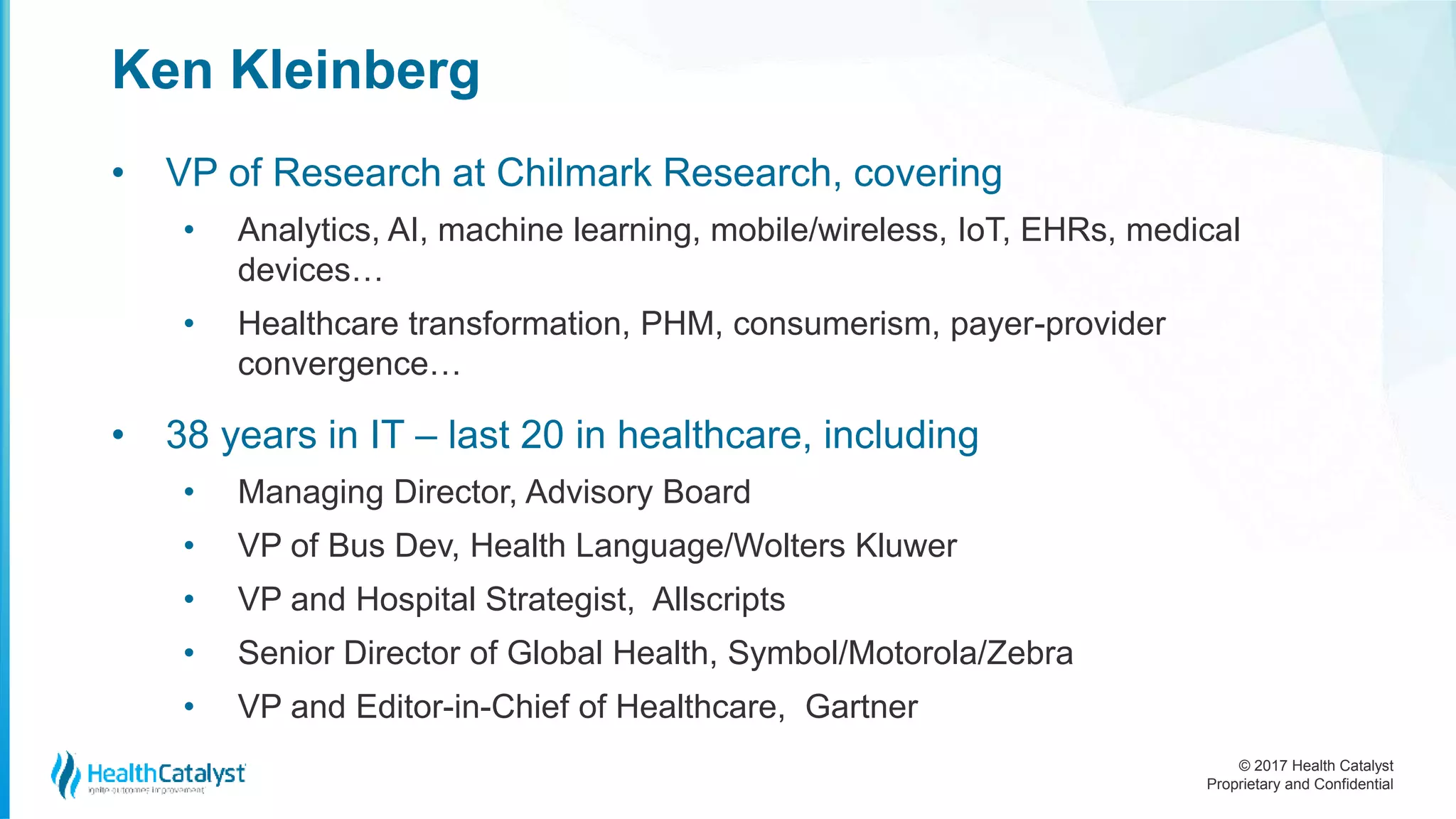 © 2017 Health Catalyst
Proprietary and Confidential
Ken Kleinberg
• VP of Research at Chilmark Research, covering
• Analytics, AI, machine learning, mobile/wireless, IoT, EHRs, medical
devices…
• Healthcare transformation, PHM, consumerism, payer-provider
convergence…
• 38 years in IT – last 20 in healthcare, including
• Managing Director, Advisory Board
• VP of Bus Dev, Health Language/Wolters Kluwer
• VP and Hospital Strategist, Allscripts
• Senior Director of Global Health, Symbol/Motorola/Zebra
• VP and Editor-in-Chief of Healthcare, Gartner
 