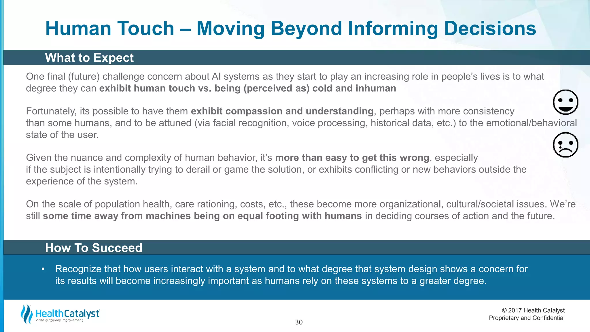 © 2017 Health Catalyst
Proprietary and Confidential
Human Touch – Moving Beyond Informing Decisions
One final (future) challenge concern about AI systems as they start to play an increasing role in people’s lives is to what
degree they can exhibit human touch vs. being (perceived as) cold and inhuman
Fortunately, its possible to have them exhibit compassion and understanding, perhaps with more consistency
than some humans, and to be attuned (via facial recognition, voice processing, historical data, etc.) to the emotional/behavioral
state of the user.
Given the nuance and complexity of human behavior, it’s more than easy to get this wrong, especially
if the subject is intentionally trying to derail or game the solution, or exhibits conflicting or new behaviors outside the
experience of the system.
On the scale of population health, care rationing, costs, etc., these become more organizational, cultural/societal issues. We’re
still some time away from machines being on equal footing with humans in deciding courses of action and the future.
30
How To Succeed
• Recognize that how users interact with a system and to what degree that system design shows a concern for
its results will become increasingly important as humans rely on these systems to a greater degree.
What to Expect
 