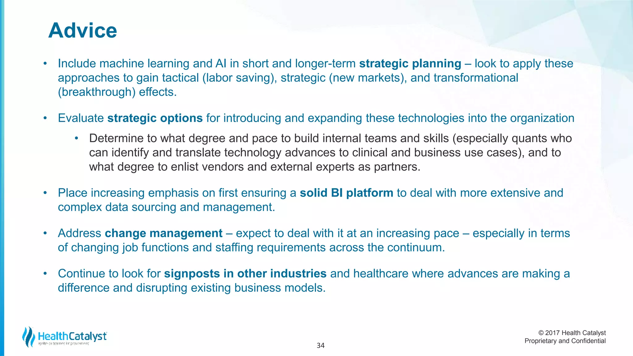 © 2017 Health Catalyst
Proprietary and Confidential
Advice
• Include machine learning and AI in short and longer-term strategic planning – look to apply these
approaches to gain tactical (labor saving), strategic (new markets), and transformational
(breakthrough) effects.
• Evaluate strategic options for introducing and expanding these technologies into the organization
• Determine to what degree and pace to build internal teams and skills (especially quants who
can identify and translate technology advances to clinical and business use cases), and to
what degree to enlist vendors and external experts as partners.
• Place increasing emphasis on first ensuring a solid BI platform to deal with more extensive and
complex data sourcing and management.
• Address change management – expect to deal with it at an increasing pace – especially in terms
of changing job functions and staffing requirements across the continuum.
• Continue to look for signposts in other industries and healthcare where advances are making a
difference and disrupting existing business models.
34
 
