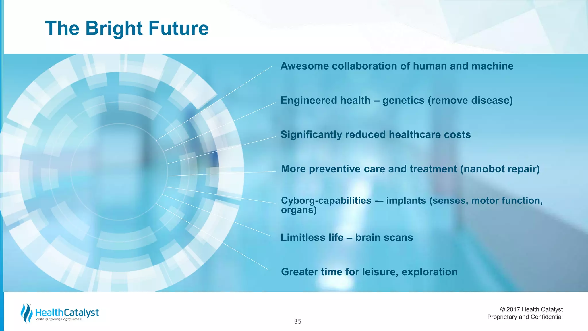 © 2017 Health Catalyst
Proprietary and Confidential
The Bright Future
35
Awesome collaboration of human and machine
Engineered health – genetics (remove disease)
Significantly reduced healthcare costs
More preventive care and treatment (nanobot repair)
Cyborg-capabilities -– implants (senses, motor function,
organs)
Limitless life – brain scans
Greater time for leisure, exploration
 