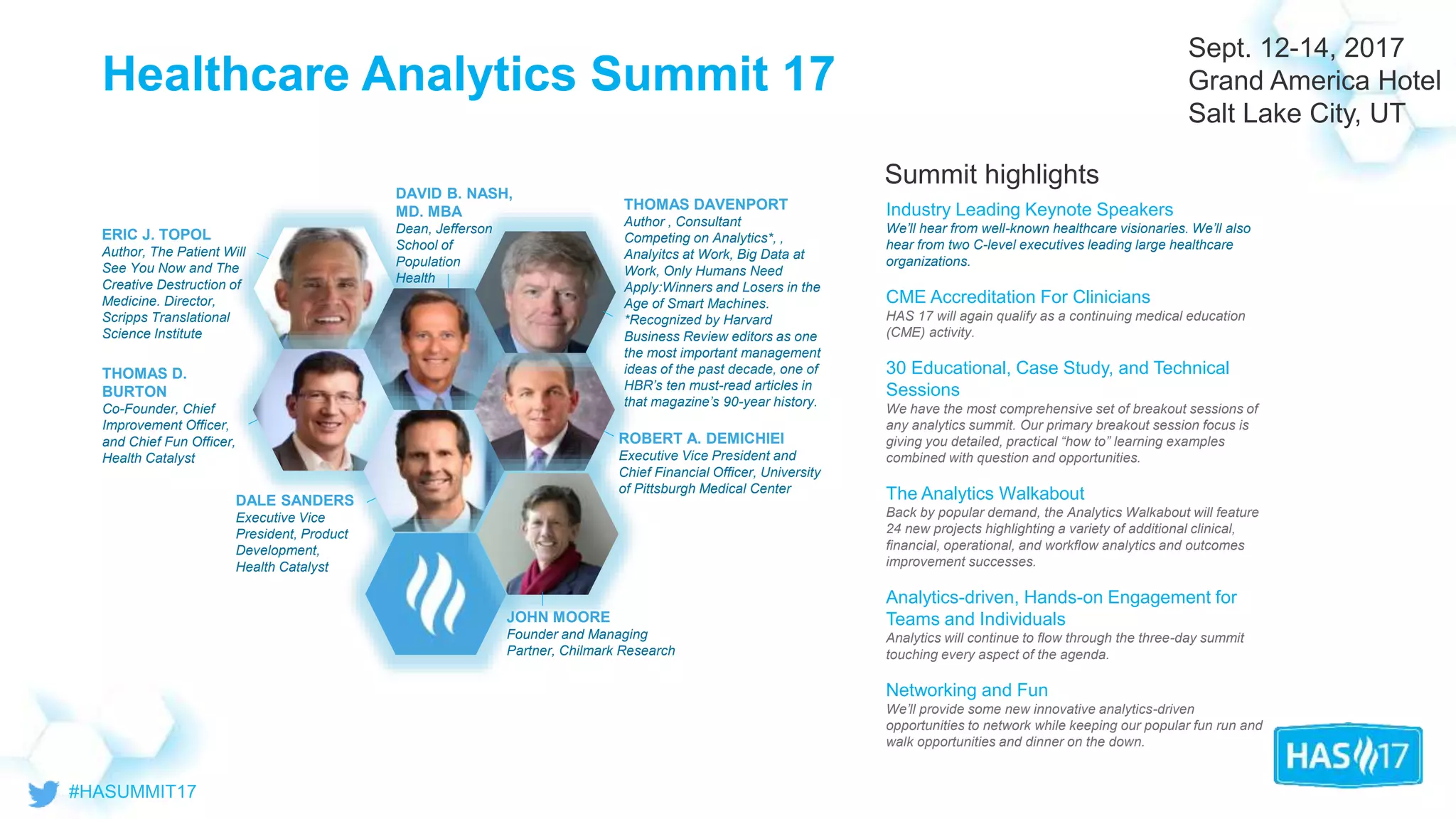 © 2017 Health Catalyst
Proprietary and Confidential
Healthcare Analytics Summit 17
Summit highlights
Industry Leading Keynote Speakers
We’ll hear from well-known healthcare visionaries. We’ll also
hear from two C-level executives leading large healthcare
organizations.
CME Accreditation For Clinicians
HAS 17 will again qualify as a continuing medical education
(CME) activity.
30 Educational, Case Study, and Technical
Sessions
We have the most comprehensive set of breakout sessions of
any analytics summit. Our primary breakout session focus is
giving you detailed, practical “how to” learning examples
combined with question and opportunities.
The Analytics Walkabout
Back by popular demand, the Analytics Walkabout will feature
24 new projects highlighting a variety of additional clinical,
financial, operational, and workflow analytics and outcomes
improvement successes.
Analytics-driven, Hands-on Engagement for
Teams and Individuals
Analytics will continue to flow through the three-day summit
touching every aspect of the agenda.
Networking and Fun
We’ll provide some new innovative analytics-driven
opportunities to network while keeping our popular fun run and
walk opportunities and dinner on the down.
Sept. 12-14, 2017
Grand America Hotel
Salt Lake City, UT
ERIC J. TOPOL
Author, The Patient Will
See You Now and The
Creative Destruction of
Medicine. Director,
Scripps Translational
Science Institute
DAVID B. NASH,
MD. MBA
Dean, Jefferson
School of
Population
Health
JOHN MOORE
Founder and Managing
Partner, Chilmark Research
ROBERT A. DEMICHIEI
Executive Vice President and
Chief Financial Officer, University
of Pittsburgh Medical Center
THOMAS D.
BURTON
Co-Founder, Chief
Improvement Officer,
and Chief Fun Officer,
Health Catalyst
DALE SANDERS
Executive Vice
President, Product
Development,
Health Catalyst
THOMAS DAVENPORT
Author , Consultant
Competing on Analytics*, ,
Analyitcs at Work, Big Data at
Work, Only Humans Need
Apply:Winners and Losers in the
Age of Smart Machines.
*Recognized by Harvard
Business Review editors as one
the most important management
ideas of the past decade, one of
HBR’s ten must-read articles in
that magazine’s 90-year history.
 