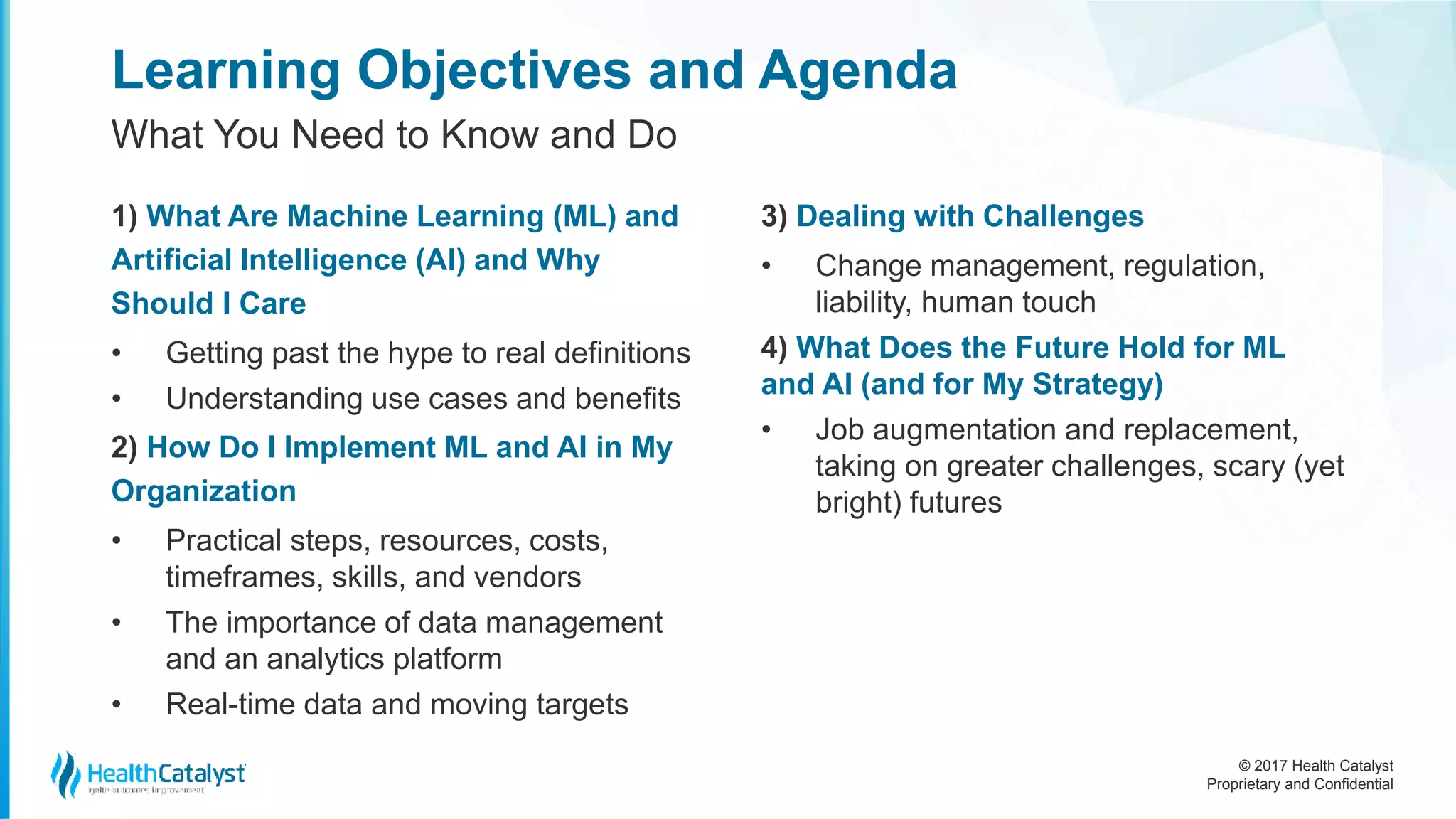 © 2017 Health Catalyst
Proprietary and Confidential
Learning Objectives and Agenda
1) What Are Machine Learning (ML) and
Artificial Intelligence (AI) and Why
Should I Care
• Getting past the hype to real definitions
• Understanding use cases and benefits
2) How Do I Implement ML and AI in My
Organization
• Practical steps, resources, costs,
timeframes, skills, and vendors
• The importance of data management
and an analytics platform
• Real-time data and moving targets
3) Dealing with Challenges
• Change management, regulation,
liability, human touch
4) What Does the Future Hold for ML
and AI (and for My Strategy)
• Job augmentation and replacement,
taking on greater challenges, scary (yet
bright) futures
What You Need to Know and Do
 