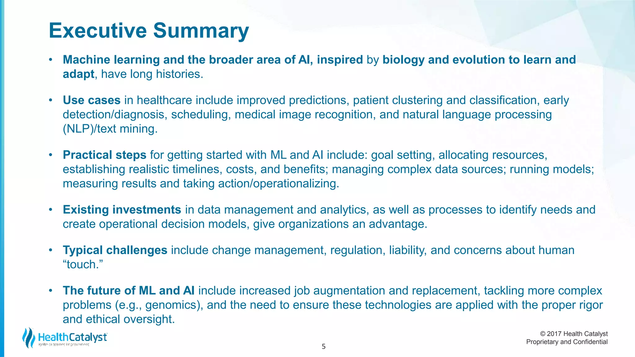 © 2017 Health Catalyst
Proprietary and Confidential
Executive Summary
• Machine learning and the broader area of AI, inspired by biology and evolution to learn and
adapt, have long histories.
• Use cases in healthcare include improved predictions, patient clustering and classification, early
detection/diagnosis, scheduling, medical image recognition, and natural language processing
(NLP)/text mining.
• Practical steps for getting started with ML and AI include: goal setting, allocating resources,
establishing realistic timelines, costs, and benefits; managing complex data sources; running models;
measuring results and taking action/operationalizing.
• Existing investments in data management and analytics, as well as processes to identify needs and
create operational decision models, give organizations an advantage.
• Typical challenges include change management, regulation, liability, and concerns about human
“touch.”
• The future of ML and AI include increased job augmentation and replacement, tackling more complex
problems (e.g., genomics), and the need to ensure these technologies are applied with the proper rigor
and ethical oversight.
5
 