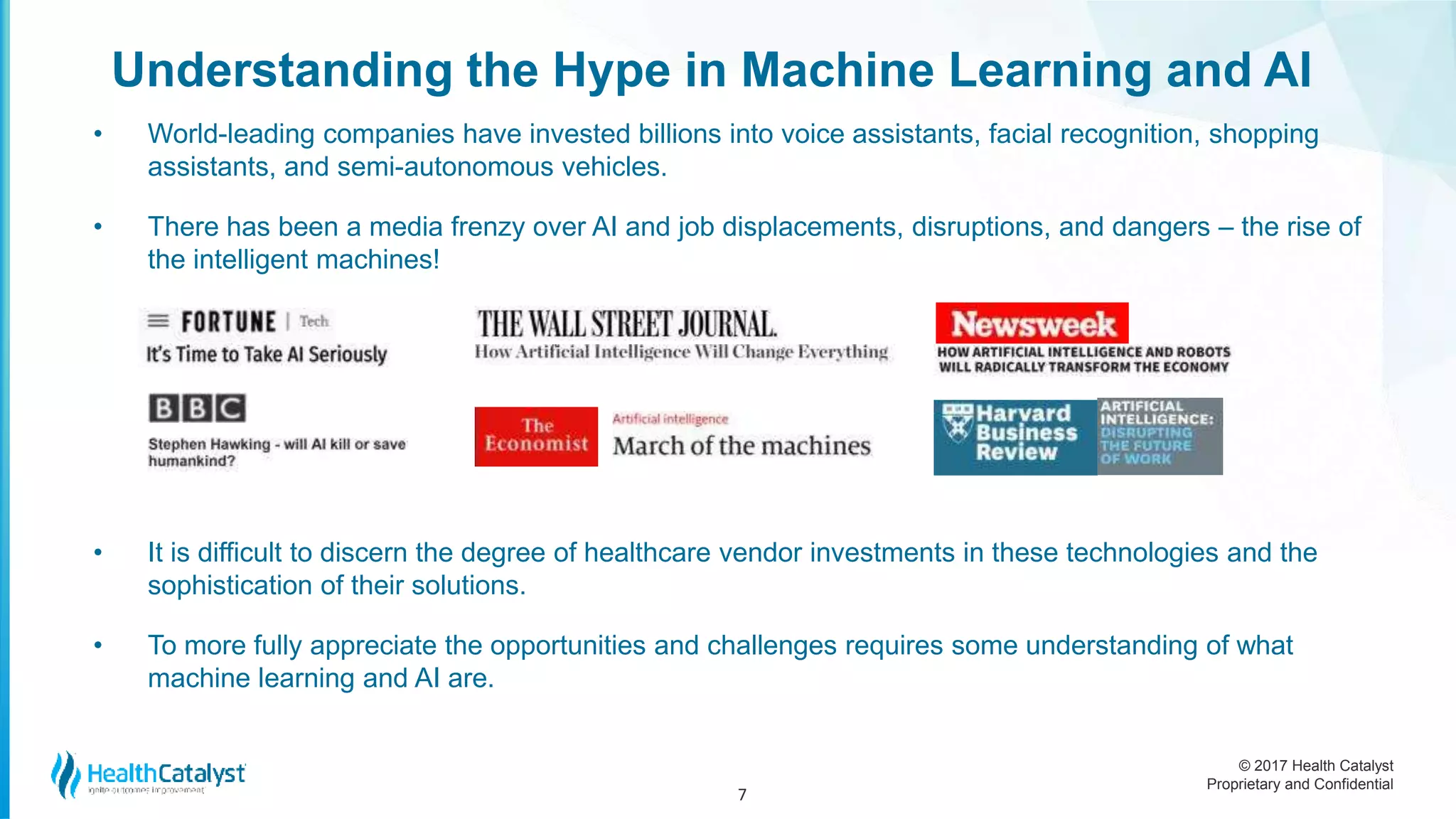 © 2017 Health Catalyst
Proprietary and Confidential
Understanding the Hype in Machine Learning and AI
• World-leading companies have invested billions into voice assistants, facial recognition, shopping
assistants, and semi-autonomous vehicles.
• There has been a media frenzy over AI and job displacements, disruptions, and dangers – the rise of
the intelligent machines!
• It is difficult to discern the degree of healthcare vendor investments in these technologies and the
sophistication of their solutions.
• To more fully appreciate the opportunities and challenges requires some understanding of what
machine learning and AI are.
7
 