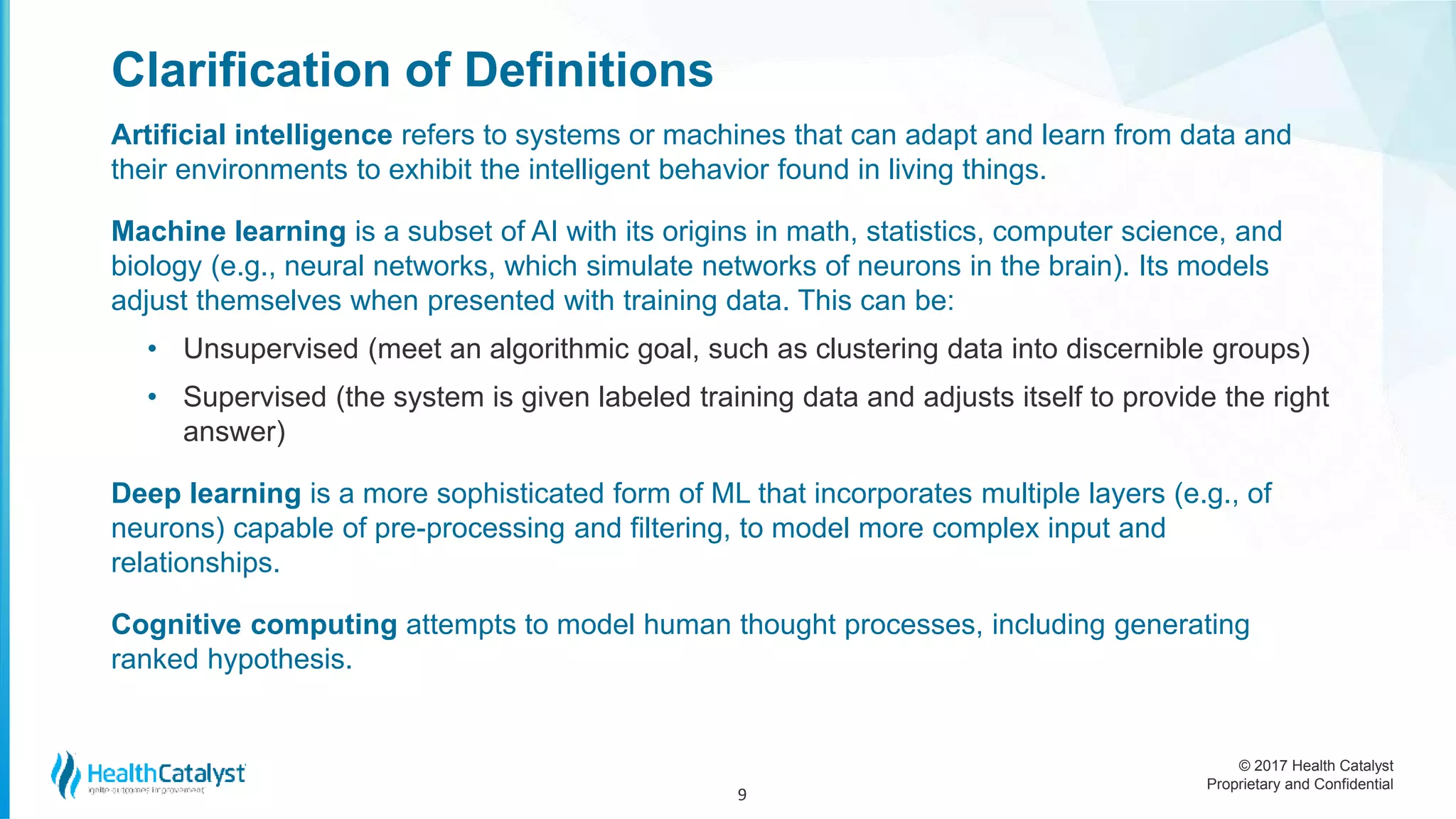 © 2017 Health Catalyst
Proprietary and Confidential
Clarification of Definitions
Artificial intelligence refers to systems or machines that can adapt and learn from data and
their environments to exhibit the intelligent behavior found in living things.
Machine learning is a subset of AI with its origins in math, statistics, computer science, and
biology (e.g., neural networks, which simulate networks of neurons in the brain). Its models
adjust themselves when presented with training data. This can be:
• Unsupervised (meet an algorithmic goal, such as clustering data into discernible groups)
• Supervised (the system is given labeled training data and adjusts itself to provide the right
answer)
Deep learning is a more sophisticated form of ML that incorporates multiple layers (e.g., of
neurons) capable of pre-processing and filtering, to model more complex input and
relationships.
Cognitive computing attempts to model human thought processes, including generating
ranked hypothesis.
9
 