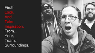 First!
Look.
And.
Take.
Inspiration.
From.
Your.
Team.
Surroundings.
 