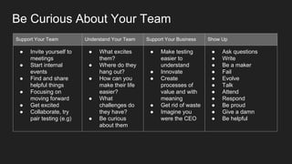 Support Your Team Understand Your Team Support Your Business Show Up
● Invite yourself to
meetings
● Start internal
events
● Find and share
helpful things
● Focusing on
moving forward
● Get excited
● Collaborate, try
pair testing (e.g)
● What excites
them?
● Where do they
hang out?
● How can you
make their life
easier?
● What
challenges do
they have?
● Be curious
about them
● Make testing
easier to
understand
● Innovate
● Create
processes of
value and with
meaning
● Get rid of waste
● Imagine you
were the CEO
● Ask questions
● Write
● Be a maker
● Fail
● Evolve
● Talk
● Attend
● Respond
● Be proud
● Give a damn
● Be helpful
Be Curious About Your Team
 