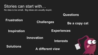 Challenges
A different view
Frustration
Inspiration
Innovation
Experiences
Questions
Solutions
Be a copy cat
Stories can start with…
No idea is too small, Big ideas are usually stupid.
Interests
 