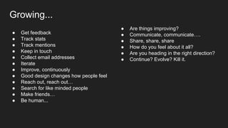 Growing...
● Are things improving?
● Communicate, communicate….
● Share, share, share
● How do you feel about it all?
● Are you heading in the right direction?
● Continue? Evolve? Kill it.
● Get feedback
● Track stats
● Track mentions
● Keep in touch
● Collect email addresses
● Iterate
● Improve, continuously
● Good design changes how people feel
● Reach out, reach out…
● Search for like minded people
● Make friends…
● Be human...
 