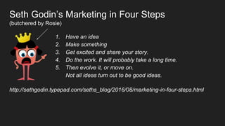Seth Godin’s Marketing in Four Steps
(butchered by Rosie)
1. Have an idea
2. Make something
3. Get excited and share your story.
4. Do the work. It will probably take a long time.
5. Then evolve it, or move on.
Not all ideas turn out to be good ideas.
http://sethgodin.typepad.com/seths_blog/2016/08/marketing-in-four-steps.html
 