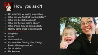 How, you ask?!
● Go searching for testing information
● What can you find that you like/dislike?
● What are they talking about?
● What are they not talking about?
● What should they be talking about?
● Identify some areas to contribute to
● Wikipedia
● Quora
● Stackoverflow
● Communities: Testing, Dev, Design,
Product Management, etc
● Social Media
● Hackernews
 