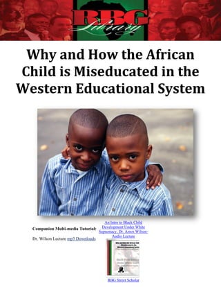Why and How the African
Child is Miseducated in the
Western Educational System




                                     An Intro to Black Child
  Companion Multi-media Tutorial:  Development Under White
                                  Supremacy, Dr. Amos Wilson-
                                         Audio Lecture
  Dr. Wilson Lecture mp3 Downloads




                                        RBG Street Scholar
 
