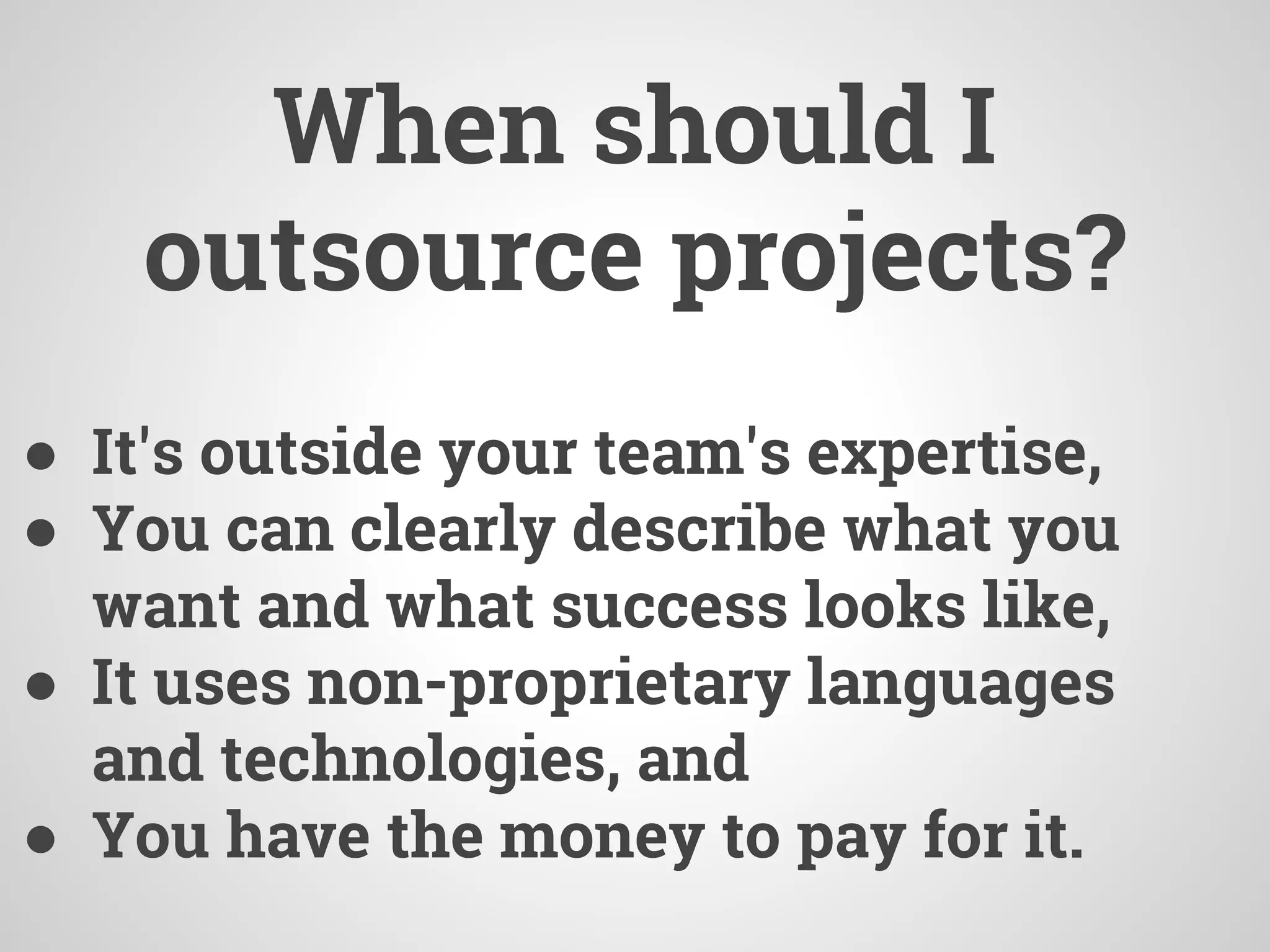 When should I
outsource projects?
● It's outside your team's expertise,
● You can clearly describe what you
want and what success looks like,
● It uses non-proprietary languages
and technologies, and
● You have the money to pay for it.
 