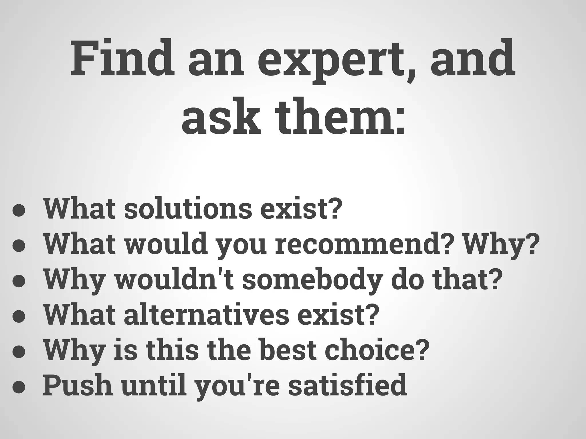 Find an expert, and
ask them:
● What solutions exist?
● What would you recommend? Why?
● Why wouldn't somebody do that?
● What alternatives exist?
● Why is this the best choice?
● Push until you're satisfied
 