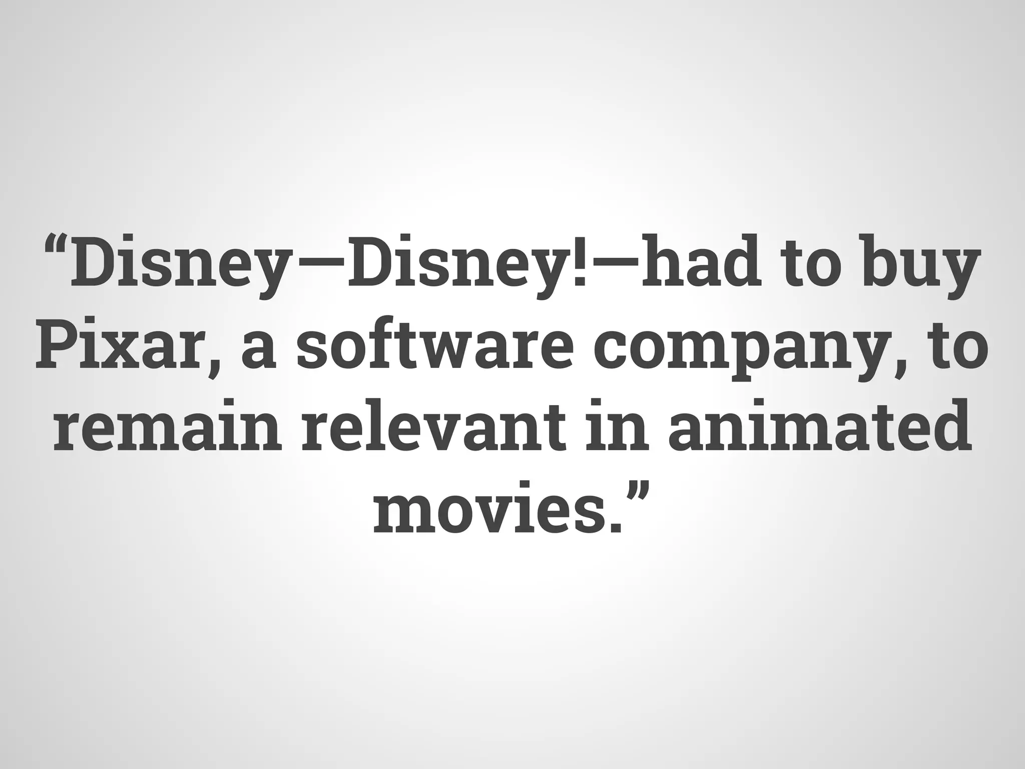 “Disney—Disney!—had to buy
Pixar, a software company, to
remain relevant in animated
movies.”
 