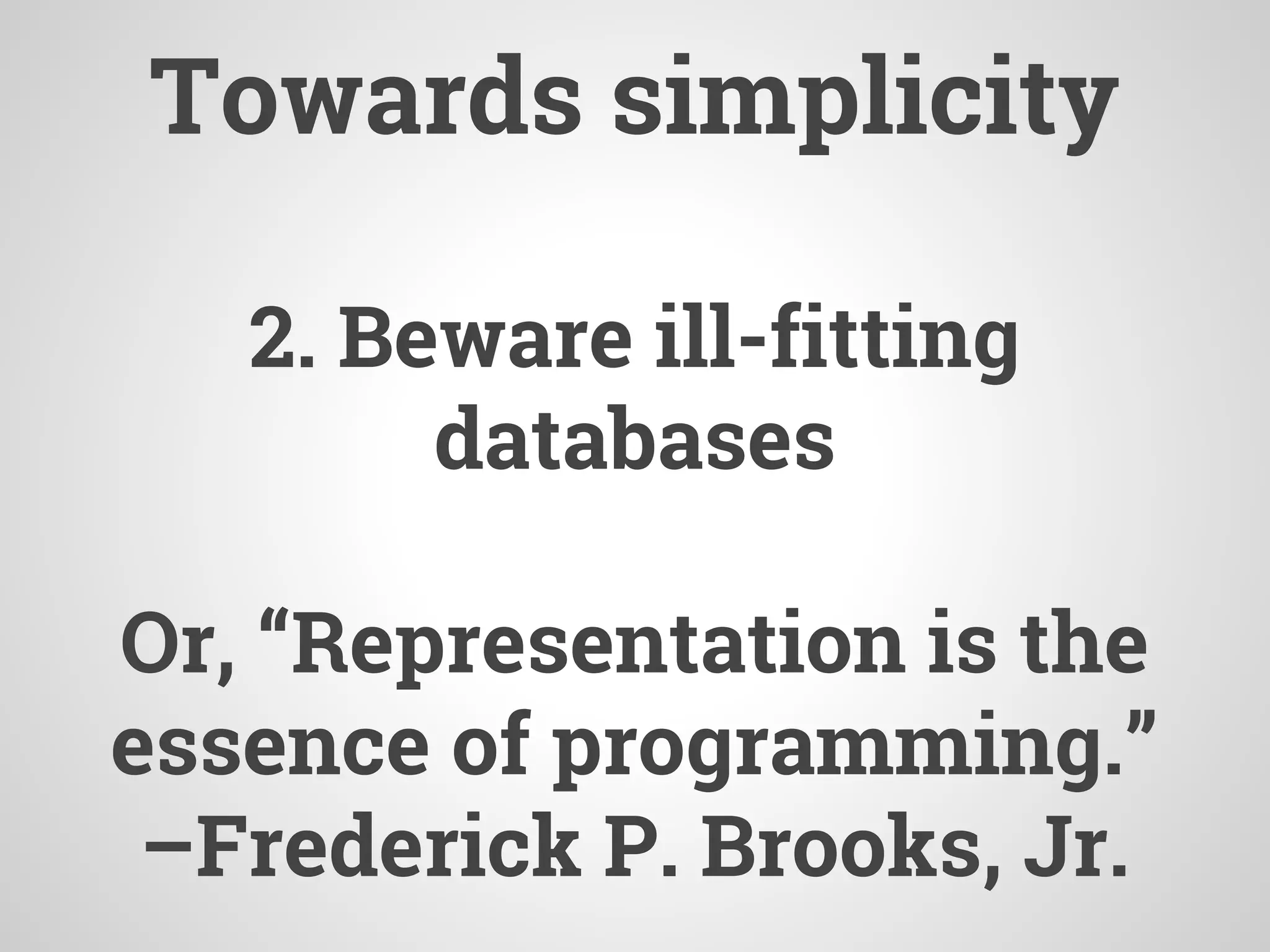 2. Beware ill-fitting
databases
Or, “Representation is the
essence of programming.”
–Frederick P. Brooks, Jr.
Towards simplicity
 
