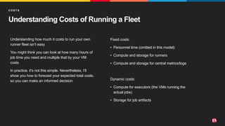©2022 F5
6
Understanding Costs of Running a Fleet
Understanding how much it costs to run your own
runner fleet isn’t easy
You might think you can look at how many hours of
job time you need and multiple that by your VM
costs
In practice, it’s not this simple. Nevertheless, I’ll
show you how to forecast your expected total costs,
so you can make an informed decision
C O S T S
Fixed costs:
• Personnel time (omitted in this model)
• Compute and storage for runners
• Compute and storage for central metrics/logs
Dynamic costs:
• Compute for executors (the VMs running the
actual jobs)
• Storage for job artifacts
 