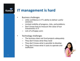 IT management is hard
• Business challenges
– Little confidence in IT’s ability to deliver useful
solutions
– Limited visibility of progress, risks, and problems
– Don’t know how to measure the value of our
investments in IT
– Lots of unhappy users
• Technology challenges
– The business does not fund projects adequately
– They don’t know what they need
– They don’t know what is possible to develop
– They don’t know what it costs to operate and are
inefficient
12
 