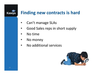 Finding new contracts is hard
• Can’t manage SLAs
• Good Sales reps in short supply
• No time
• No money
• No additional services
19
 