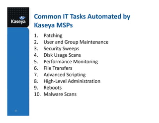 Common IT Tasks Automated by
Kaseya MSPs
1. Patching
2. User and Group Maintenance
3. Security Sweeps
4. Disk Usage Scans
5. Performance Monitoring
6. File Transfers
7. Advanced Scripting
8. High-Level Administration
9. Reboots
10. Malware Scans
35
 