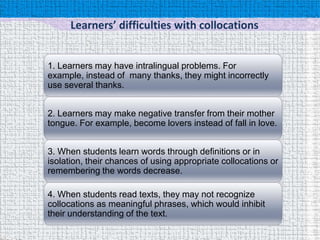 Learners’ difficulties with collocations


1. Learners may have intralingual problems. For
example, instead of many thanks, they might incorrectly
use several thanks.


2. Learners may make negative transfer from their mother
tongue. For example, become lovers instead of fall in love.


3. When students learn words through definitions or in
isolation, their chances of using appropriate collocations or
remembering the words decrease.

4. When students read texts, they may not recognize
collocations as meaningful phrases, which would inhibit
their understanding of the text.
 