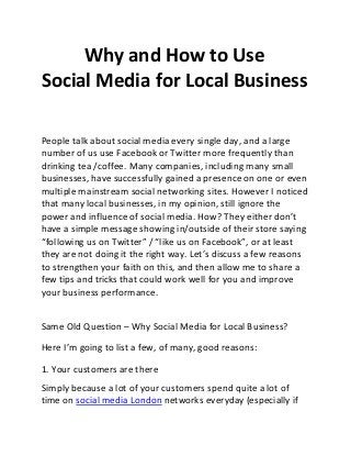 Why and How to Use
Social Media for Local Business
People talk about social media every single day, and a large
number of us use Facebook or Twitter more frequently than
drinking tea /coffee. Many companies, including many small
businesses, have successfully gained a presence on one or even
multiple mainstream social networking sites. However I noticed
that many local businesses, in my opinion, still ignore the
power and influence of social media. How? They either don’t
have a simple message showing in/outside of their store saying
“following us on Twitter” / “like us on Facebook”, or at least
they are not doing it the right way. Let’s discuss a few reasons
to strengthen your faith on this, and then allow me to share a
few tips and tricks that could work well for you and improve
your business performance.
Same Old Question – Why Social Media for Local Business?
Here I’m going to list a few, of many, good reasons:
1. Your customers are there
Simply because a lot of your customers spend quite a lot of
time on social media London networks everyday (especially if
 