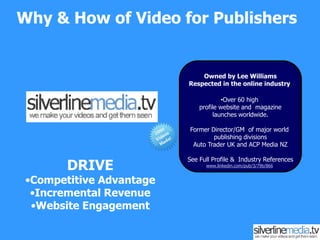 Why & How of Video for Publishers Owned by Lee WilliamsRespected in the online industry  ,[object Object],Former Director/GM  of major world publishing divisionsAuto Trader UK and ACP Media NZSee Full Profile &  Industry Referenceswww.linkedin.com/pub/3/79b/866 DRIVE Competitive Advantage Incremental Revenue Website Engagement 