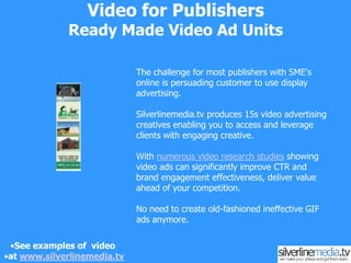 Video for PublishersSponsorship ModelsWe work with you to develop video concepts for your content and then help you integrate or create video content from sponsors. A good recent example is opposite with Equine Trader where a 52 part show-jumping 'how to' series was sponsored with a created video advertisement from the leading Horse Float manufacturer and the leading horse supplement manufacturer Fibre Fresh delivering terrific value all round, and crucially good revenue streams.See examples of  video at www.silverlinemedia.tv