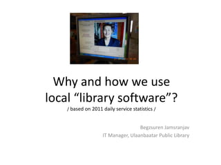 Why and how we use
local “library software”?
    / based on 2011 daily service statistics /


                                    Begzsuren Jamsranjav
                    IT Manager, Ulaanbaatar Public Library
 