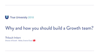 True University 2018
Why and how you should build a Growth team?
Thibault Imbert
Director of Growth - Adobe, Creative Cloud
 