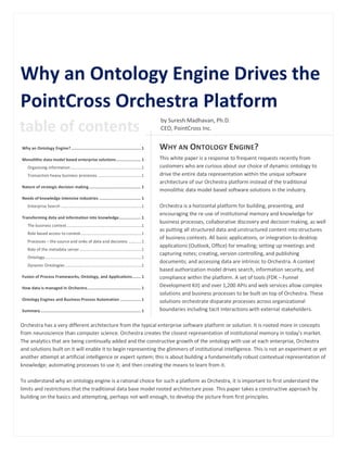 Why an Ontology Engine Drives the
PointCross Orchestra Platform
                                                                                                          by Suresh Madhavan, Ph.D.
table of contents                                                                                         CEO, PointCross Inc.


Why an Ontology Engine? ......................................................... 1                       WHY AN ONTOLOGY ENGINE?
Monolithic data model based enterprise solutions .................... 1                                   This white paper is a response to frequent requests recently from
    Organizing information .................................................................1             customers who are curious about our choice of dynamic ontology to
    Transaction heavy business processes ........................................1                        drive the entire data representation within the unique software
                                                                                                          architecture of our Orchestra platform instead of the traditional
Nature of strategic decision making .......................................... 1
                                                                                                          monolithic data model based software solutions in the industry.
Needs of knowledge intensive industries .................................. 1
    Enterprise Search ..........................................................................1         Orchestra is a horizontal platform for building, presenting, and
                                                                                                          encouraging the re-use of institutional memory and knowledge for
Transforming data and information into knowledge.................. 1
                                                                                                          business processes, collaborative discovery and decision making, as well
    The business context .....................................................................1
                                                                                                          as putting all structured data and unstructured content into structures
    Role based access to context........................................................1
                                                                                                          of business contexts. All basic applications, or integration to desktop
    Processes – the source and sinks of data and decisions ............1
                                                                                                          applications (Outlook, Office) for emailing; setting up meetings and
    Role of the metadata server .........................................................1
                                                                                                          capturing notes; creating, version controlling, and publishing
    Ontology .........................................................................................1
                                                                                                          documents; and accessing data are intrinsic to Orchestra. A context
    Dynamic Ontologies ......................................................................1
                                                                                                          based authorization model drives search, information security, and
Fusion of Process Frameworks, Ontology, and Applications ....... 1                                        compliance within the platform. A set of tools (FDK – Funnel
How data is managed in Orchestra ............................................ 1
                                                                                                          Development Kit) and over 1,200 APIs and web services allow complex
                                                                                                          solutions and business processes to be built on top of Orchestra. These
Ontology Engines and Business Process Automation ................. 1                                      solutions orchestrate disparate processes across organizational
Summary .................................................................................. 1              boundaries including tacit interactions with external stakeholders.

Orchestra has a very different architecture from the typical enterprise software platform or solution. It is rooted more in concepts
from neuroscience than computer science. Orchestra creates the closest representation of institutional memory in today’s market.
The analytics that are being continually added and the constructive growth of the ontology with use at each enterprise, Orchestra
and solutions built on it will enable it to begin representing the glimmers of institutional intelligence. This is not an experiment or yet
another attempt at artificial intelligence or expert system; this is about building a fundamentally robust contextual representation of
knowledge; automating processes to use it; and then creating the means to learn from it.

To understand why an ontology engine is a rational choice for such a platform as Orchestra, it is important to first understand the
limits and restrictions that the traditional data base model rooted architecture pose. This paper takes a constructive approach by
building on the basics and attempting, perhaps not well enough, to develop the picture from first principles.
 