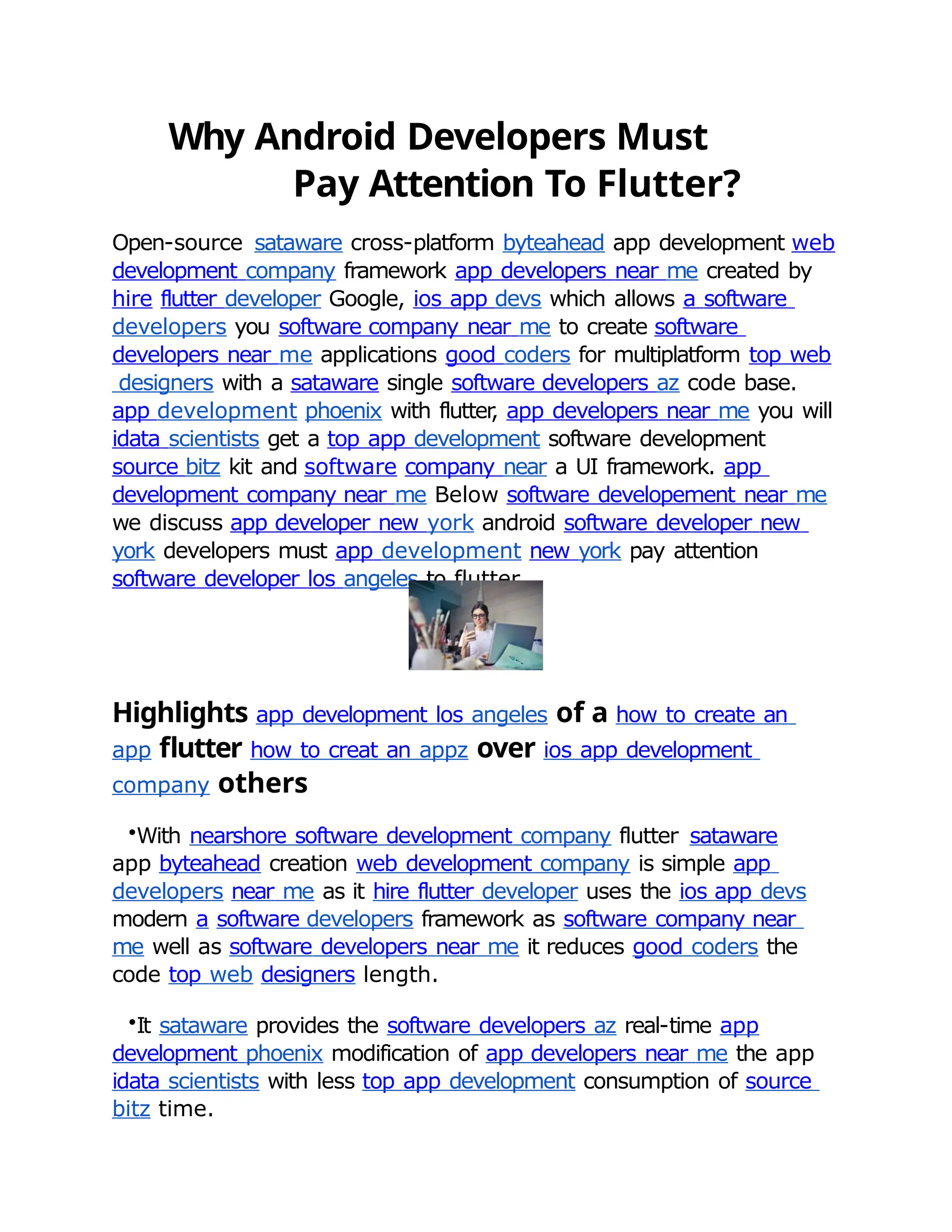 Why Android Developers Must
Pay Attention To Flutter?
Open-source sataware cross-platform byteahead app development web
development company framework app developers near me created by
hire flutter developer Google, ios app devs which allows a software
developers you software company near me to create software
developers near me applications good coders for multiplatform top web
designers with a sataware single software developers az code base.
app development phoenix with flutter
, app developers near me you will
idata scientists get a top app development software development
source bitz kit and software company near a UI framework. app
development company near me Below software developement near me
we discuss app developer new york android software developer new
york developers must app development new york pay attention
software developer los angeles to flutter.
Highlights app development los angeles of a how to create an
app flutter how to creat an appz over ios app development
company others
•With nearshore software development company flutter sataware
app byteahead creation web development company is simple app
developers near me as it hire flutter developer uses the ios app devs
modern a software developers framework as software company near
me well as software developers near me it reduces good coders the
code top web designers length.
•It sataware provides the software developers az real-time app
development phoenix modification of app developers near me the app
idata scientists with less top app development consumption of source
bitz time.
 