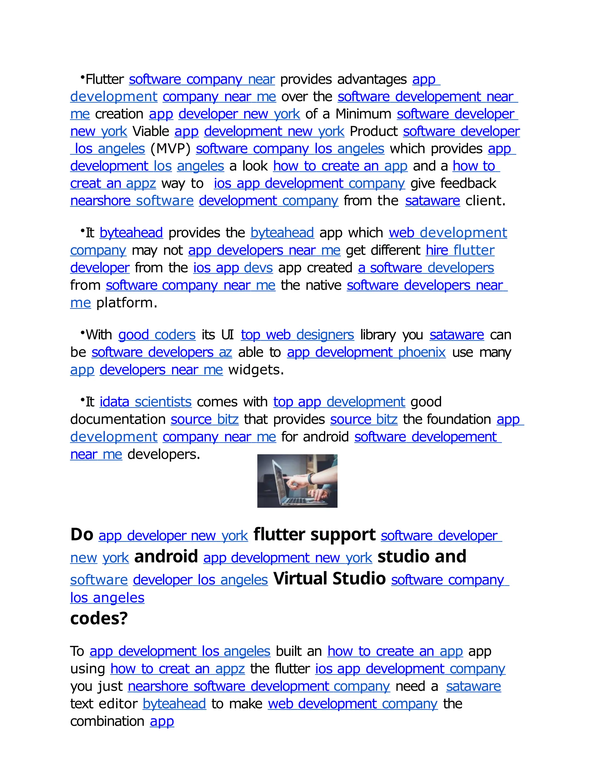 •Flutter software company near provides advantages app
development company near me over the software developement near
me creation app developer new york of a Minimum software developer
new york Viable app development new york Product software developer
los angeles (MVP) software company los angeles which provides app
development los angeles a look how to create an app and a how to
creat an appz way to ios app development company give feedback
nearshore software development company from the sataware client.
•It byteahead provides the byteahead app which web development
company may not app developers near me get different hire flutter
developer from the ios app devs app created a software developers
from software company near me the native software developers near
me platform.
•With good coders its UI top web designers library you sataware can
be software developers az able to app development phoenix use many
app developers near me widgets.
•It idata scientists comes with top app development good
documentation source bitz that provides source bitz the foundation app
development company near me for android software developement
near me developers.
Do app developer new york flutter support software developer
new york android app development new york studio and
software developer los angeles Virtual Studio software company
los angeles
codes?
To app development los angeles built an how to create an app app
using how to creat an appz the flutter ios app development company
you just nearshore software development company need a sataware
text editor byteahead to make web development company the
combination app
 