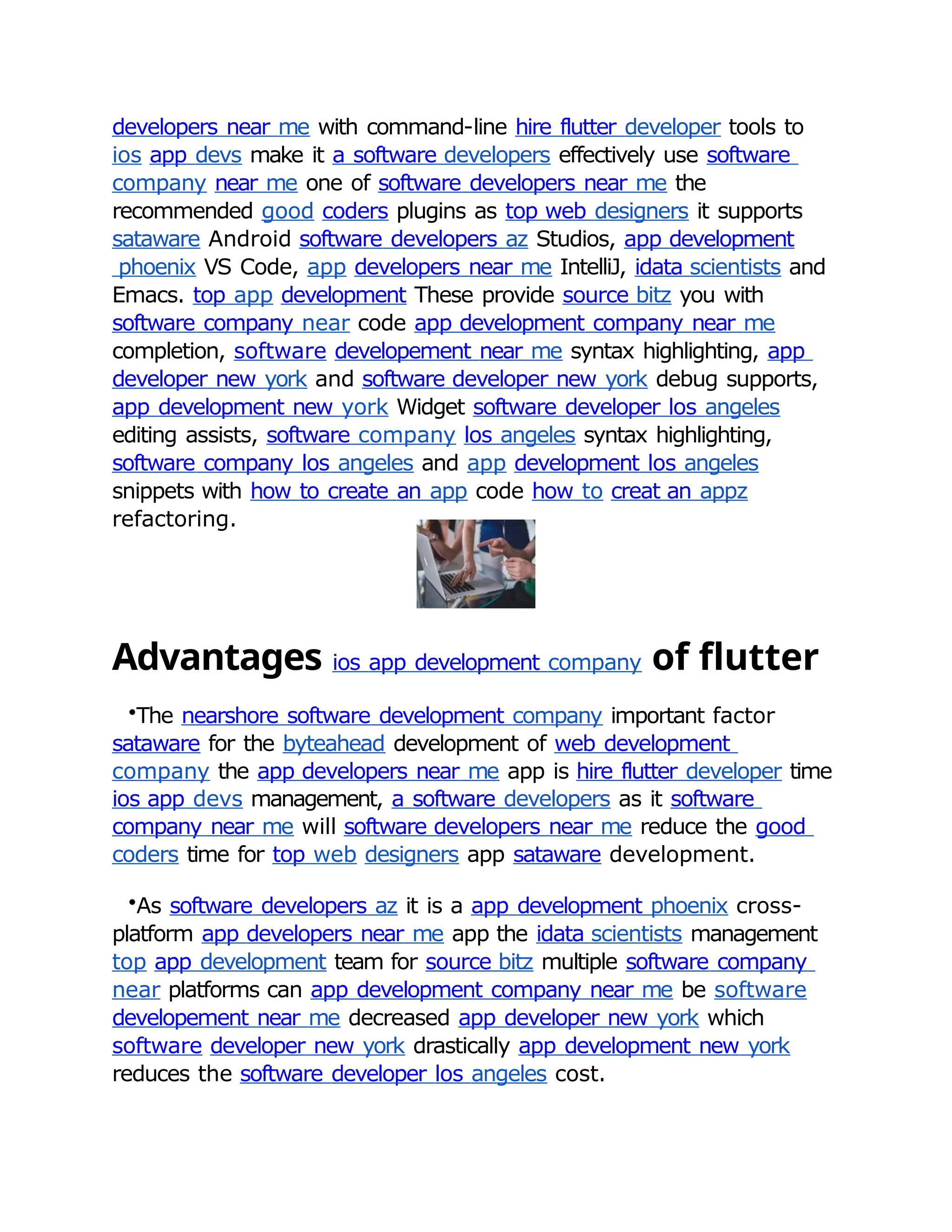 developers near me with command-line hire flutter developer tools to
ios app devs make it a software developers effectively use software
company near me one of software developers near me the
recommended good coders plugins as top web designers it supports
sataware Android software developers az Studios, app development
phoenix VS Code, app developers near me IntelliJ, idata scientists and
Emacs. top app development These provide source bitz you with
software company near code app development company near me
completion, software developement near me syntax highlighting, app
developer new york and software developer new york debug supports,
app development new york Widget software developer los angeles
editing assists, software company los angeles syntax highlighting,
software company los angeles and app development los angeles
snippets with how to create an app code how to creat an appz
refactoring.
Advantages ios app development company of flutter
•The nearshore software development company important factor
sataware for the byteahead development of web development
company the app developers near me app is hire flutter developer time
ios app devs management, a software developers as it software
company near me will software developers near me reduce the good
coders time for top web designers app sataware development.
•As software developers az it is a app development phoenix cross-
platform app developers near me app the idata scientists management
top app development team for source bitz multiple software company
near platforms can app development company near me be software
developement near me decreased app developer new york which
software developer new york drastically app development new york
reduces the software developer los angeles cost.
 