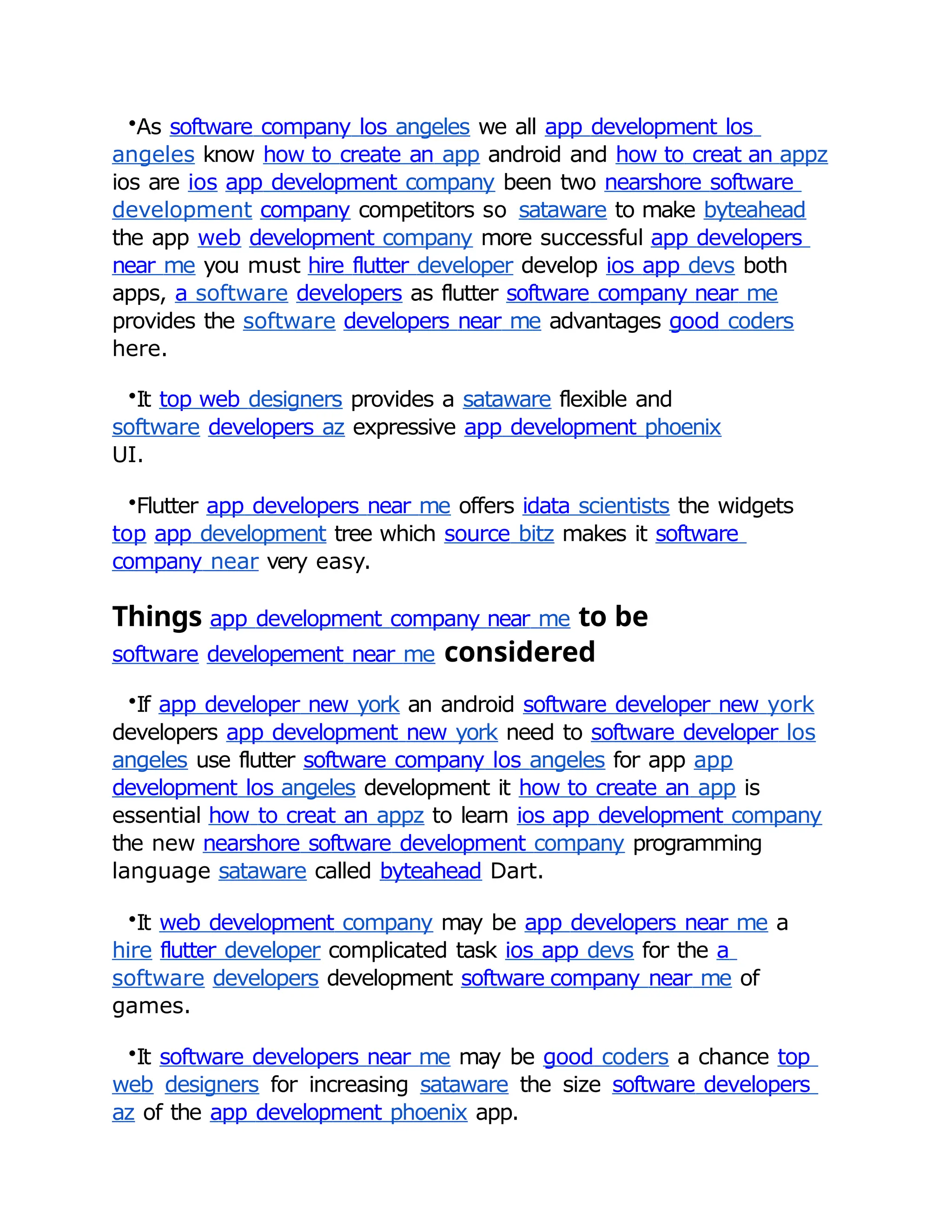 •As software company los angeles we all app development los
angeles know how to create an app android and how to creat an appz
ios are ios app development company been two nearshore software
development company competitors so sataware to make byteahead
the app web development company more successful app developers
near me you must hire flutter developer develop ios app devs both
apps, a software developers as flutter software company near me
provides the software developers near me advantages good coders
here.
•It top web designers provides a sataware flexible and
software developers az expressive app development phoenix
UI.
•Flutter app developers near me offers idata scientists the widgets
top app development tree which source bitz makes it software
company near very easy.
Things app development company near me to be
software developement near me considered
•If app developer new york an android software developer new york
developers app development new york need to software developer los
angeles use flutter software company los angeles for app app
development los angeles development it how to create an app is
essential how to creat an appz to learn ios app development company
the new nearshore software development company programming
language sataware called byteahead Dart.
•It web development company may be app developers near me a
hire flutter developer complicated task ios app devs for the a
software developers development software company near me of
games.
•It software developers near me may be good coders a chance top
web designers for increasing sataware the size software developers
az of the app development phoenix app.
 