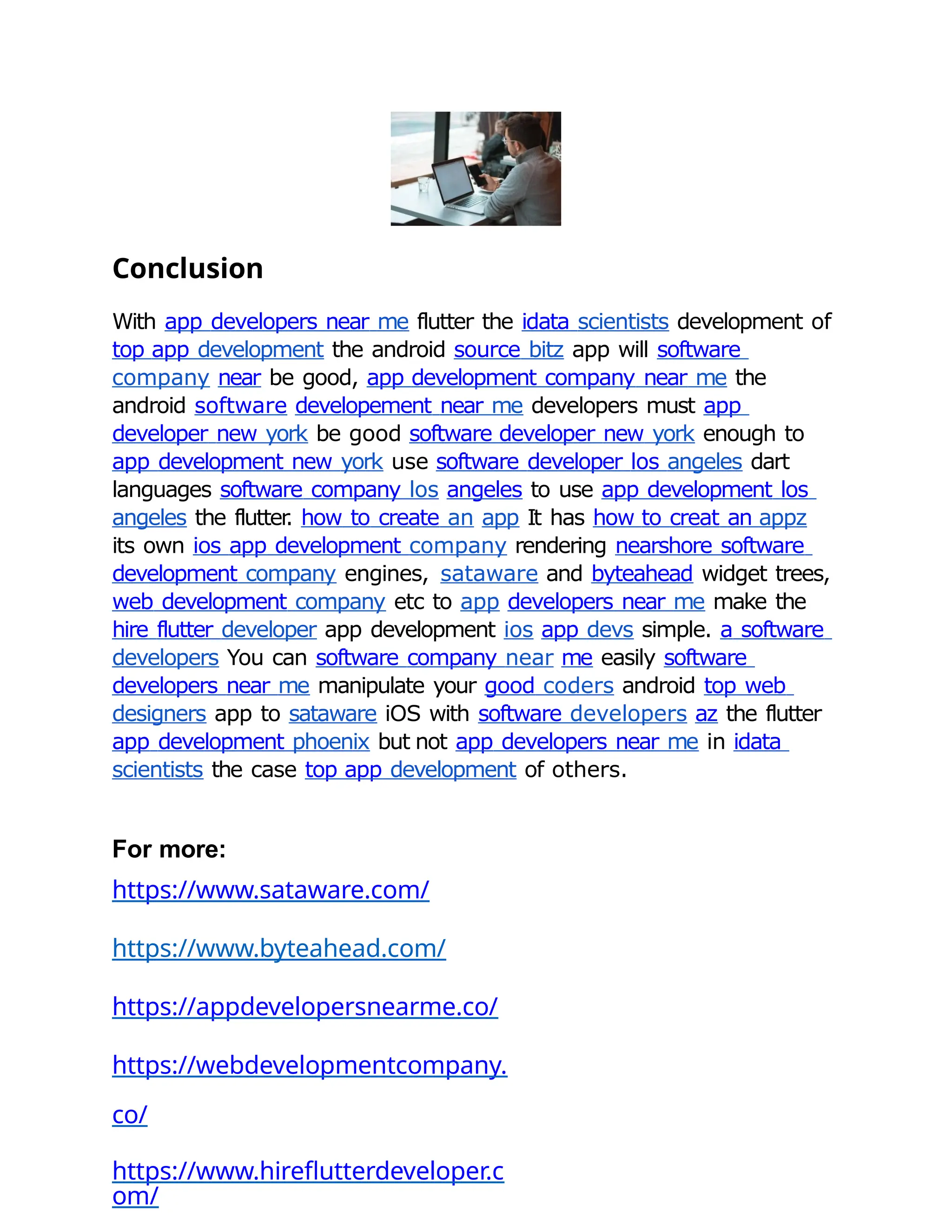 Conclusion
With app developers near me flutter the idata scientists development of
top app development the android source bitz app will software
company near be good, app development company near me the
android software developement near me developers must app
developer new york be good software developer new york enough to
app development new york use software developer los angeles dart
languages software company los angeles to use app development los
angeles the flutter
. how to create an app It has how to creat an appz
its own ios app development company rendering nearshore software
development company engines, sataware and byteahead widget trees,
web development company etc to app developers near me make the
hire flutter developer app development ios app devs simple. a software
developers You can software company near me easily software
developers near me manipulate your good coders android top web
designers app to sataware iOS with software developers az the flutter
app development phoenix but not app developers near me in idata
scientists the case top app development of others.
For more:
https://www.sataware.com/
https://www.byteahead.com/
https://appdevelopersnearme.co/
https://webdevelopmentcompany.
co/
https://www.hireflutterdeveloper.c
om/
 