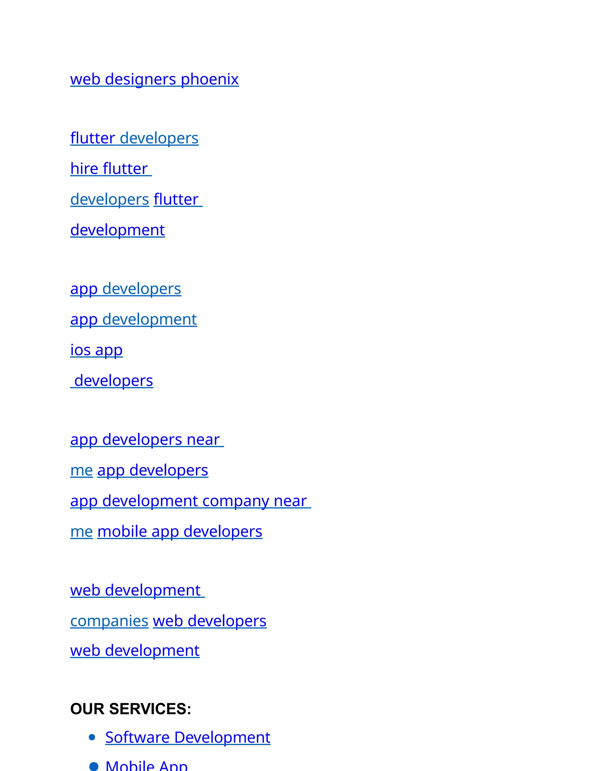 web designers phoenix
flutter developers
hire flutter
developers flutter
development
app developers
app development
ios app
developers
app developers near
me app developers
app development company near
me mobile app developers
web development
companies web developers
web development
OUR SERVICES:
● Software Development
 