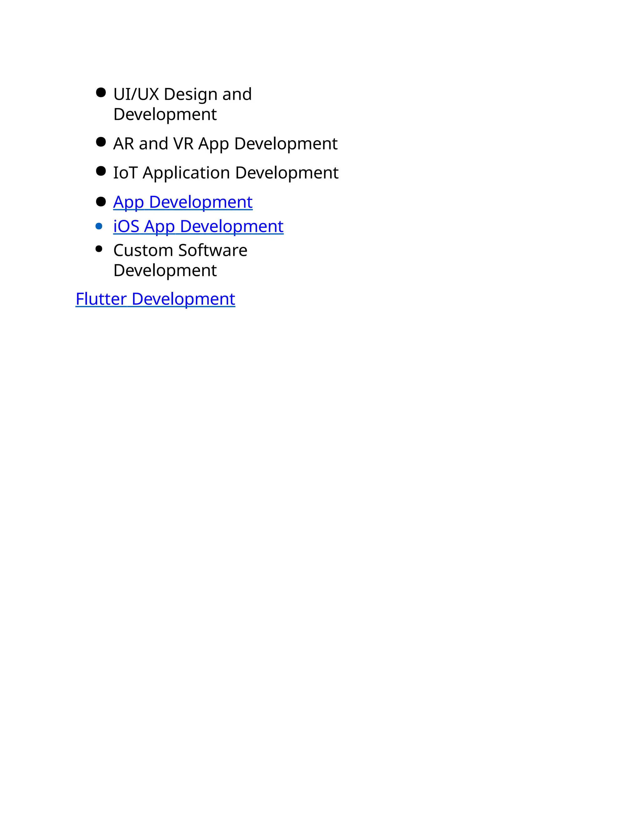 ● UI/UX Design and
Development
● AR and VR App Development
● IoT Application Development
● App Development
● iOS App Development
● Custom Software
Development
Flutter Development
 