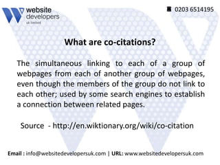  0203 6514195




                    What are co-citations?

   The simultaneous linking to each of a group of
   webpages from each of another group of webpages,
   even though the members of the group do not link to
   each other; used by some search engines to establish
   a connection between related pages.

    Source - http://en.wiktionary.org/wiki/co-citation


Email : info@websitedevelopersuk.com | URL: www.websitedevelopersuk.com
 