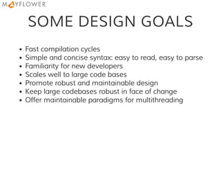 SOME DESIGN GOALS
Fast compilation cycles
Simple and concise syntax: easy to read, easy to parse
Familiarity for new developers
Scales well to large code bases
Promote robust and maintainable design
Keep large codebases robust in face of change
Offer maintainable paradigms for multithreading
 