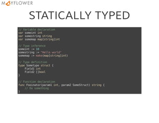 STATICALLY TYPED
//Variabledeclaration
varsomeintint
varsomestringstring
varsomemapmap[string]int
//Typeinference
someint:=10
somestring:="Helloworld"
somemap:=make(map[string]int)
//Typedefinition
typeSometypestruct{
Field1int
Field2[]bool
}
//Functiondeclaration
funcFooinator(param1int,param2SomeStruct)string{
//Dosomething
}
 