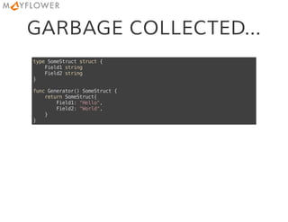GARBAGE COLLECTED...
typeSomeStructstruct{
Field1string
Field2string
}
funcGenerator()SomeStruct{
returnSomeStruct{
Field1:"Hello",
Field2:"World",
}
}
 