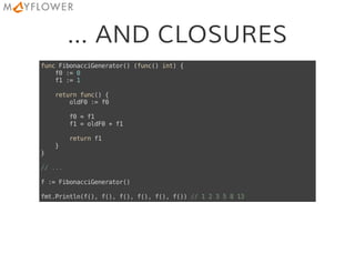 ... AND CLOSURES
funcFibonacciGenerator()(func()int){
f0:=0
f1:=1
returnfunc(){
oldF0:=f0
f0=f1
f1=oldF0+f1
returnf1
}
}
//...
f:=FibonacciGenerator()
fmt.Println(f(),f(),f(),f(),f(),f())//1235813
 
