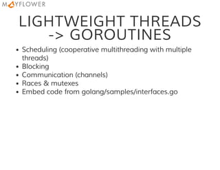 LIGHTWEIGHT THREADS
-> GOROUTINES
Scheduling (cooperative multithreading with multiple
threads)
Blocking
Communication (channels)
Races & mutexes
Embed code from golang/samples/interfaces.go
 