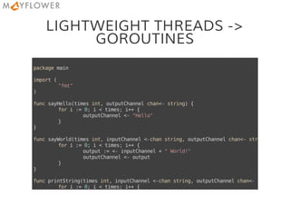 LIGHTWEIGHT THREADS ->
GOROUTINES
packagemain
import(
"fmt"
)
funcsayHello(timesint,outputChannelchan<-string){
fori:=0;i<times;i++{
outputChannel<-"Hello"
}
}
funcsayWorld(timesint,inputChannel<-chanstring,outputChannelchan<-string
fori:=0;i<times;i++{
output:=<-inputChannel+"World!"
outputChannel<-output
}
}
funcprintString(timesint,inputChannel<-chanstring,outputChannelchan<-bool
fori:=0;i<times;i++{
output:=<-inputChannel
 