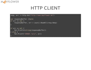 HTTP CLIENT
resp,err:=http.Get("http://www.mayflower.de")
varresponseBuffer[]byte
iferr==nil{
responseBuffer,err=ioutil.ReadAll(resp.Body)
}
iferr==nil{
fmt.Println(string(responseBuffer))
}else{
fmt.Printf("ERROR:%vn",err)
}
 