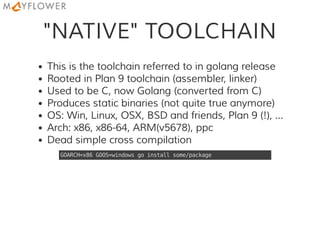 "NATIVE" TOOLCHAIN
This is the toolchain referred to in golang release
Rooted in Plan 9 toolchain (assembler, linker)
Used to be C, now Golang (converted from C)
Produces static binaries (not quite true anymore)
OS: Win, Linux, OSX, BSD and friends, Plan 9 (!), ...
Arch: x86, x86-64, ARM(v5678), ppc
Dead simple cross compilation
GOARCH=x86GOOS=windowsgoinstallsome/package
 